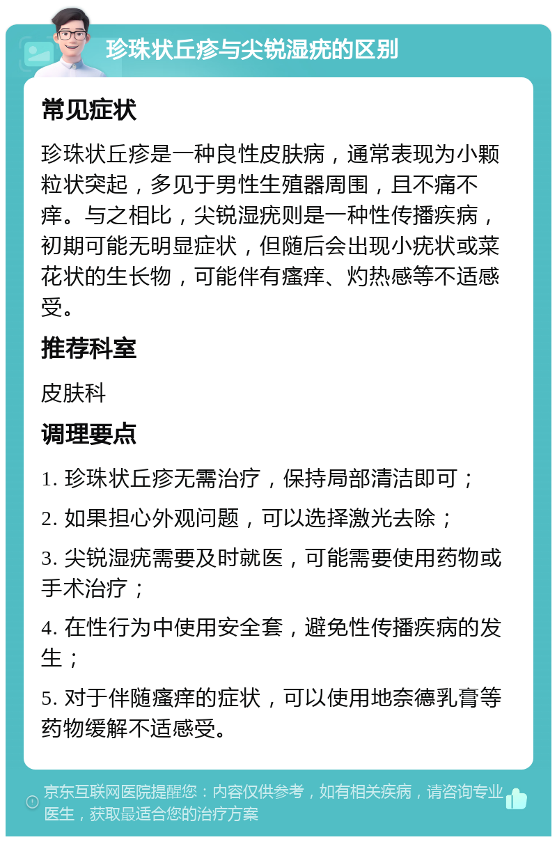 珍珠状丘疹与尖锐湿疣的区别 常见症状 珍珠状丘疹是一种良性皮肤病，通常表现为小颗粒状突起，多见于男性生殖器周围，且不痛不痒。与之相比，尖锐湿疣则是一种性传播疾病，初期可能无明显症状，但随后会出现小疣状或菜花状的生长物，可能伴有瘙痒、灼热感等不适感受。 推荐科室 皮肤科 调理要点 1. 珍珠状丘疹无需治疗，保持局部清洁即可； 2. 如果担心外观问题，可以选择激光去除； 3. 尖锐湿疣需要及时就医，可能需要使用药物或手术治疗； 4. 在性行为中使用安全套，避免性传播疾病的发生； 5. 对于伴随瘙痒的症状，可以使用地奈德乳膏等药物缓解不适感受。