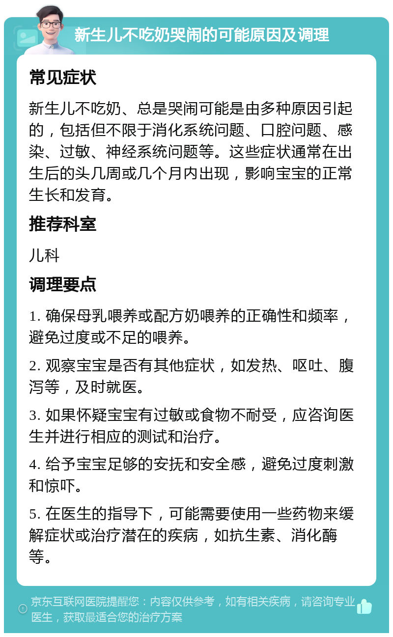 新生儿不吃奶哭闹的可能原因及调理 常见症状 新生儿不吃奶、总是哭闹可能是由多种原因引起的，包括但不限于消化系统问题、口腔问题、感染、过敏、神经系统问题等。这些症状通常在出生后的头几周或几个月内出现，影响宝宝的正常生长和发育。 推荐科室 儿科 调理要点 1. 确保母乳喂养或配方奶喂养的正确性和频率，避免过度或不足的喂养。 2. 观察宝宝是否有其他症状，如发热、呕吐、腹泻等，及时就医。 3. 如果怀疑宝宝有过敏或食物不耐受，应咨询医生并进行相应的测试和治疗。 4. 给予宝宝足够的安抚和安全感，避免过度刺激和惊吓。 5. 在医生的指导下，可能需要使用一些药物来缓解症状或治疗潜在的疾病，如抗生素、消化酶等。