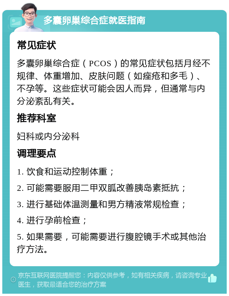 多囊卵巢综合症就医指南 常见症状 多囊卵巢综合症（PCOS）的常见症状包括月经不规律、体重增加、皮肤问题（如痤疮和多毛）、不孕等。这些症状可能会因人而异，但通常与内分泌紊乱有关。 推荐科室 妇科或内分泌科 调理要点 1. 饮食和运动控制体重； 2. 可能需要服用二甲双胍改善胰岛素抵抗； 3. 进行基础体温测量和男方精液常规检查； 4. 进行孕前检查； 5. 如果需要，可能需要进行腹腔镜手术或其他治疗方法。