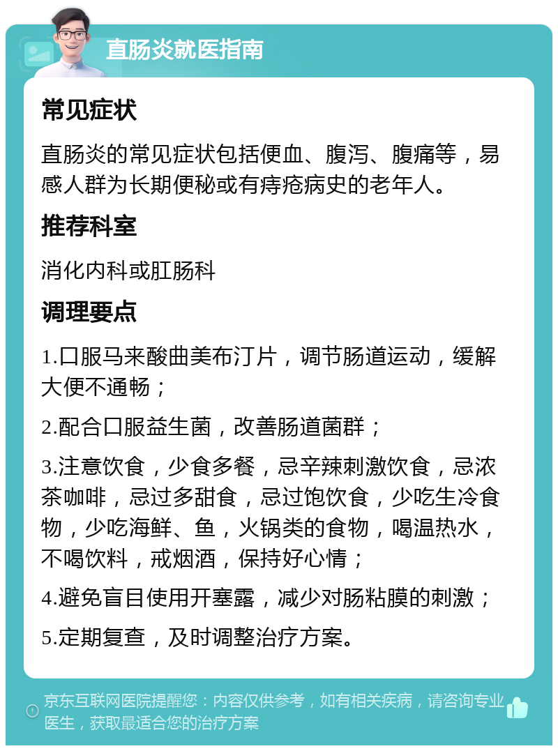 直肠炎就医指南 常见症状 直肠炎的常见症状包括便血、腹泻、腹痛等，易感人群为长期便秘或有痔疮病史的老年人。 推荐科室 消化内科或肛肠科 调理要点 1.口服马来酸曲美布汀片，调节肠道运动，缓解大便不通畅； 2.配合口服益生菌，改善肠道菌群； 3.注意饮食，少食多餐，忌辛辣刺激饮食，忌浓茶咖啡，忌过多甜食，忌过饱饮食，少吃生冷食物，少吃海鲜、鱼，火锅类的食物，喝温热水，不喝饮料，戒烟酒，保持好心情； 4.避免盲目使用开塞露，减少对肠粘膜的刺激； 5.定期复查，及时调整治疗方案。