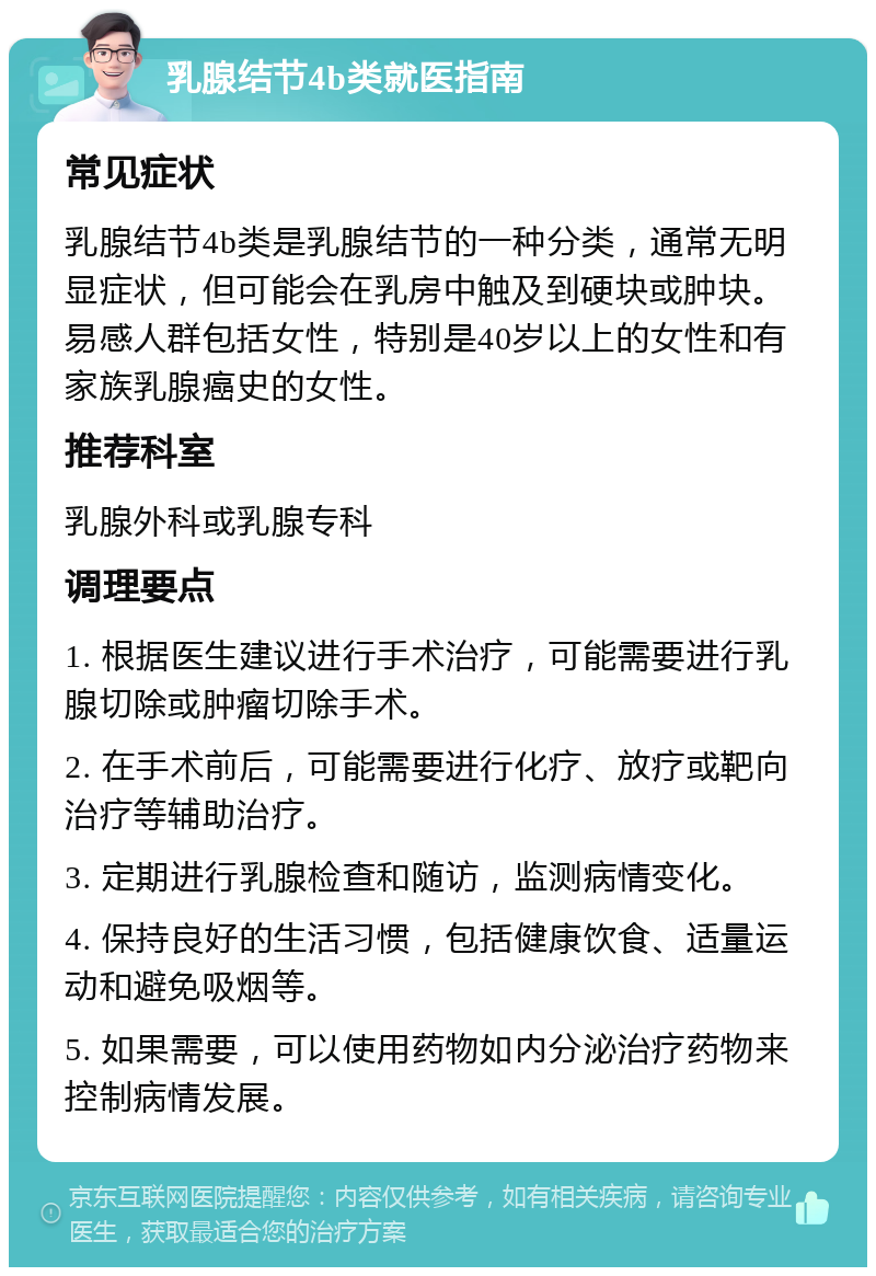 乳腺结节4b类就医指南 常见症状 乳腺结节4b类是乳腺结节的一种分类，通常无明显症状，但可能会在乳房中触及到硬块或肿块。易感人群包括女性，特别是40岁以上的女性和有家族乳腺癌史的女性。 推荐科室 乳腺外科或乳腺专科 调理要点 1. 根据医生建议进行手术治疗，可能需要进行乳腺切除或肿瘤切除手术。 2. 在手术前后，可能需要进行化疗、放疗或靶向治疗等辅助治疗。 3. 定期进行乳腺检查和随访，监测病情变化。 4. 保持良好的生活习惯，包括健康饮食、适量运动和避免吸烟等。 5. 如果需要，可以使用药物如内分泌治疗药物来控制病情发展。