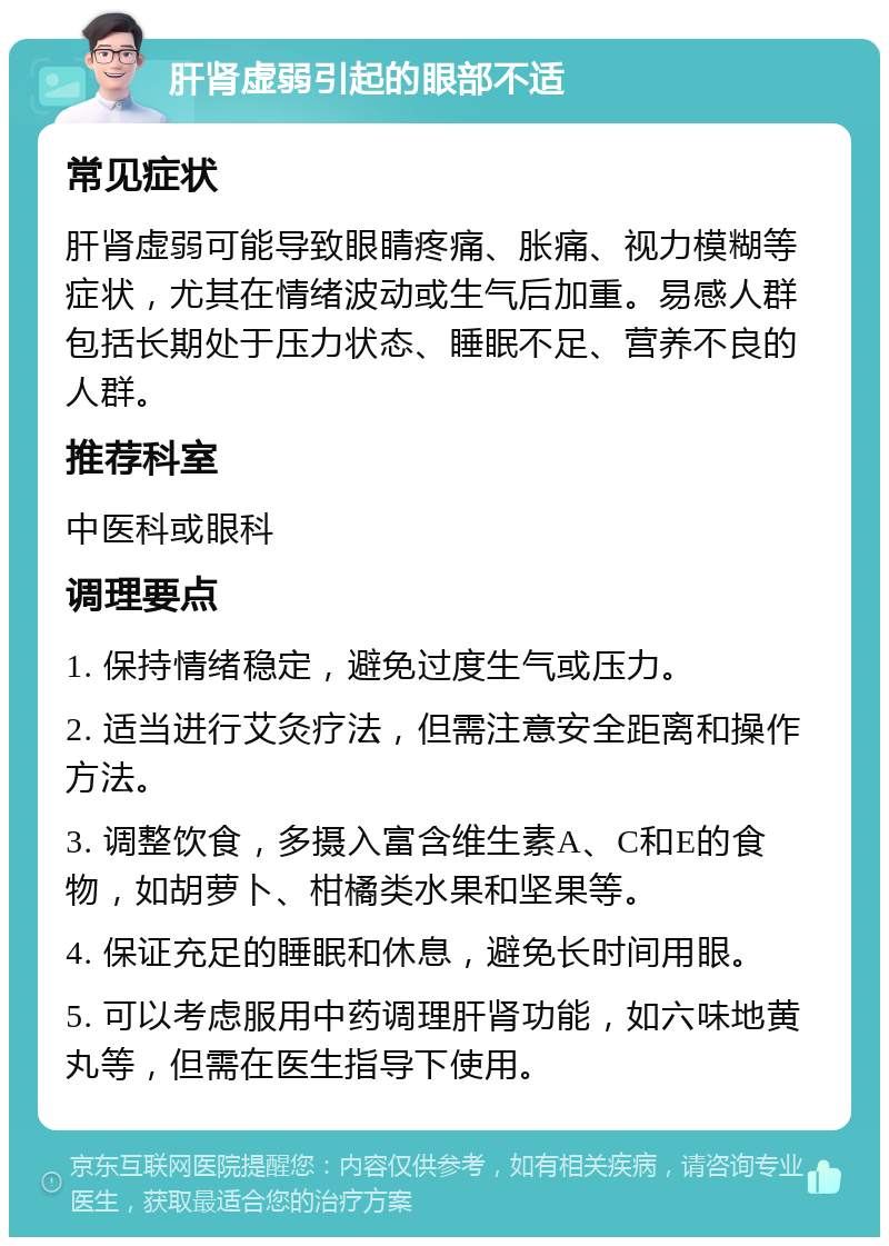 肝肾虚弱引起的眼部不适 常见症状 肝肾虚弱可能导致眼睛疼痛、胀痛、视力模糊等症状，尤其在情绪波动或生气后加重。易感人群包括长期处于压力状态、睡眠不足、营养不良的人群。 推荐科室 中医科或眼科 调理要点 1. 保持情绪稳定，避免过度生气或压力。 2. 适当进行艾灸疗法，但需注意安全距离和操作方法。 3. 调整饮食，多摄入富含维生素A、C和E的食物，如胡萝卜、柑橘类水果和坚果等。 4. 保证充足的睡眠和休息，避免长时间用眼。 5. 可以考虑服用中药调理肝肾功能，如六味地黄丸等，但需在医生指导下使用。