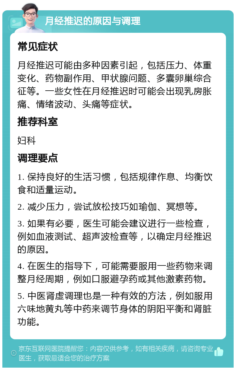 月经推迟的原因与调理 常见症状 月经推迟可能由多种因素引起，包括压力、体重变化、药物副作用、甲状腺问题、多囊卵巢综合征等。一些女性在月经推迟时可能会出现乳房胀痛、情绪波动、头痛等症状。 推荐科室 妇科 调理要点 1. 保持良好的生活习惯，包括规律作息、均衡饮食和适量运动。 2. 减少压力，尝试放松技巧如瑜伽、冥想等。 3. 如果有必要，医生可能会建议进行一些检查，例如血液测试、超声波检查等，以确定月经推迟的原因。 4. 在医生的指导下，可能需要服用一些药物来调整月经周期，例如口服避孕药或其他激素药物。 5. 中医肾虚调理也是一种有效的方法，例如服用六味地黄丸等中药来调节身体的阴阳平衡和肾脏功能。