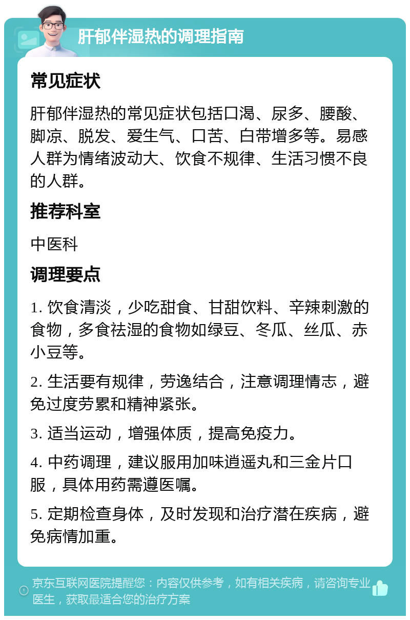 肝郁伴湿热的调理指南 常见症状 肝郁伴湿热的常见症状包括口渴、尿多、腰酸、脚凉、脱发、爱生气、口苦、白带增多等。易感人群为情绪波动大、饮食不规律、生活习惯不良的人群。 推荐科室 中医科 调理要点 1. 饮食清淡，少吃甜食、甘甜饮料、辛辣刺激的食物，多食祛湿的食物如绿豆、冬瓜、丝瓜、赤小豆等。 2. 生活要有规律，劳逸结合，注意调理情志，避免过度劳累和精神紧张。 3. 适当运动，增强体质，提高免疫力。 4. 中药调理，建议服用加味逍遥丸和三金片口服，具体用药需遵医嘱。 5. 定期检查身体，及时发现和治疗潜在疾病，避免病情加重。