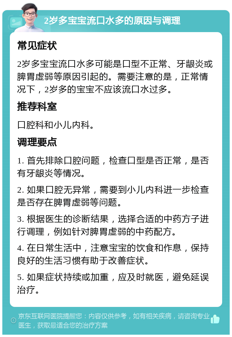 2岁多宝宝流口水多的原因与调理 常见症状 2岁多宝宝流口水多可能是口型不正常、牙龈炎或脾胃虚弱等原因引起的。需要注意的是，正常情况下，2岁多的宝宝不应该流口水过多。 推荐科室 口腔科和小儿内科。 调理要点 1. 首先排除口腔问题，检查口型是否正常，是否有牙龈炎等情况。 2. 如果口腔无异常，需要到小儿内科进一步检查是否存在脾胃虚弱等问题。 3. 根据医生的诊断结果，选择合适的中药方子进行调理，例如针对脾胃虚弱的中药配方。 4. 在日常生活中，注意宝宝的饮食和作息，保持良好的生活习惯有助于改善症状。 5. 如果症状持续或加重，应及时就医，避免延误治疗。