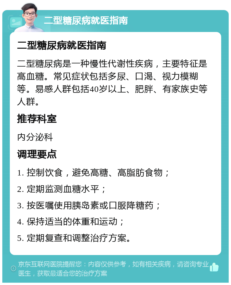 二型糖尿病就医指南 二型糖尿病就医指南 二型糖尿病是一种慢性代谢性疾病，主要特征是高血糖。常见症状包括多尿、口渴、视力模糊等。易感人群包括40岁以上、肥胖、有家族史等人群。 推荐科室 内分泌科 调理要点 1. 控制饮食，避免高糖、高脂肪食物； 2. 定期监测血糖水平； 3. 按医嘱使用胰岛素或口服降糖药； 4. 保持适当的体重和运动； 5. 定期复查和调整治疗方案。