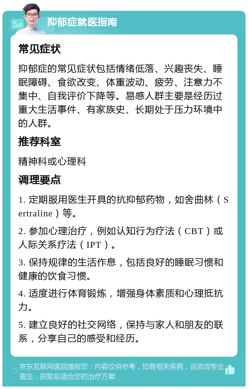 抑郁症就医指南 常见症状 抑郁症的常见症状包括情绪低落、兴趣丧失、睡眠障碍、食欲改变、体重波动、疲劳、注意力不集中、自我评价下降等。易感人群主要是经历过重大生活事件、有家族史、长期处于压力环境中的人群。 推荐科室 精神科或心理科 调理要点 1. 定期服用医生开具的抗抑郁药物，如舍曲林（Sertraline）等。 2. 参加心理治疗，例如认知行为疗法（CBT）或人际关系疗法（IPT）。 3. 保持规律的生活作息，包括良好的睡眠习惯和健康的饮食习惯。 4. 适度进行体育锻炼，增强身体素质和心理抵抗力。 5. 建立良好的社交网络，保持与家人和朋友的联系，分享自己的感受和经历。