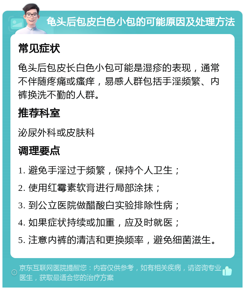 龟头后包皮白色小包的可能原因及处理方法 常见症状 龟头后包皮长白色小包可能是湿疹的表现，通常不伴随疼痛或瘙痒，易感人群包括手淫频繁、内裤换洗不勤的人群。 推荐科室 泌尿外科或皮肤科 调理要点 1. 避免手淫过于频繁，保持个人卫生； 2. 使用红霉素软膏进行局部涂抹； 3. 到公立医院做醋酸白实验排除性病； 4. 如果症状持续或加重，应及时就医； 5. 注意内裤的清洁和更换频率，避免细菌滋生。