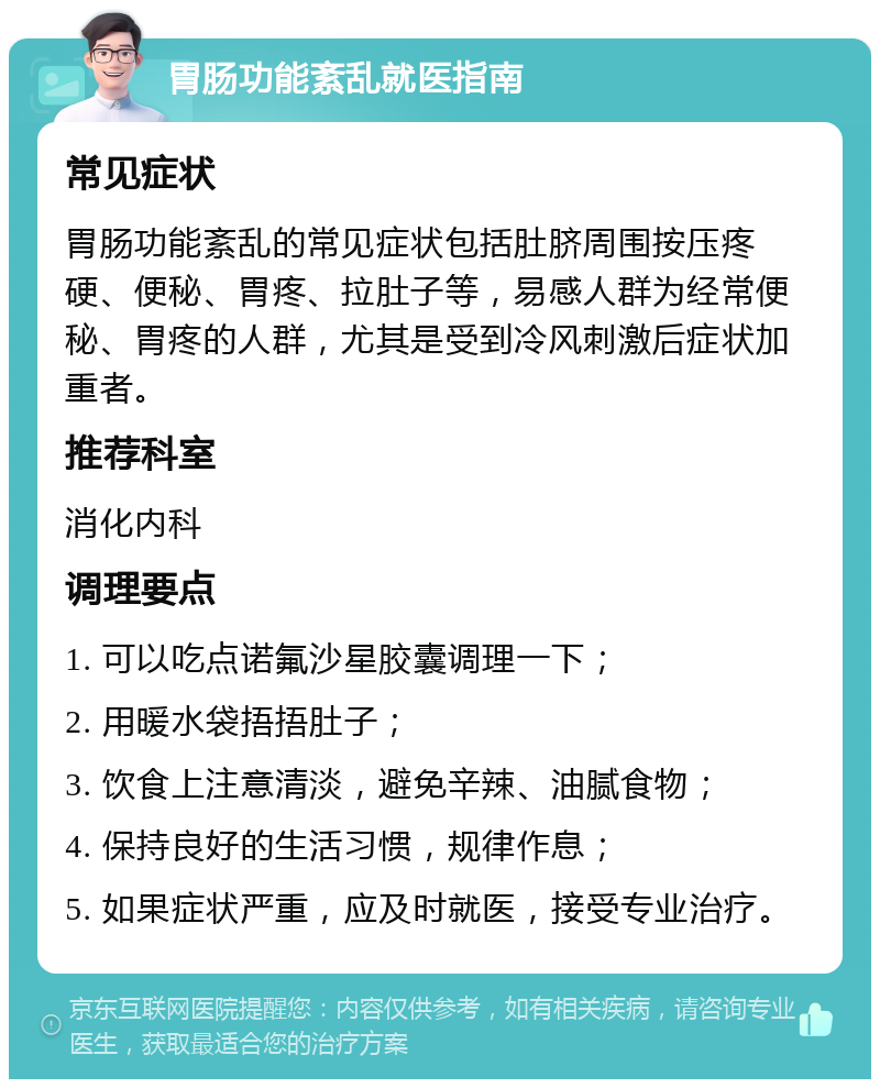 胃肠功能紊乱就医指南 常见症状 胃肠功能紊乱的常见症状包括肚脐周围按压疼硬、便秘、胃疼、拉肚子等，易感人群为经常便秘、胃疼的人群，尤其是受到冷风刺激后症状加重者。 推荐科室 消化内科 调理要点 1. 可以吃点诺氟沙星胶囊调理一下； 2. 用暖水袋捂捂肚子； 3. 饮食上注意清淡，避免辛辣、油腻食物； 4. 保持良好的生活习惯，规律作息； 5. 如果症状严重，应及时就医，接受专业治疗。