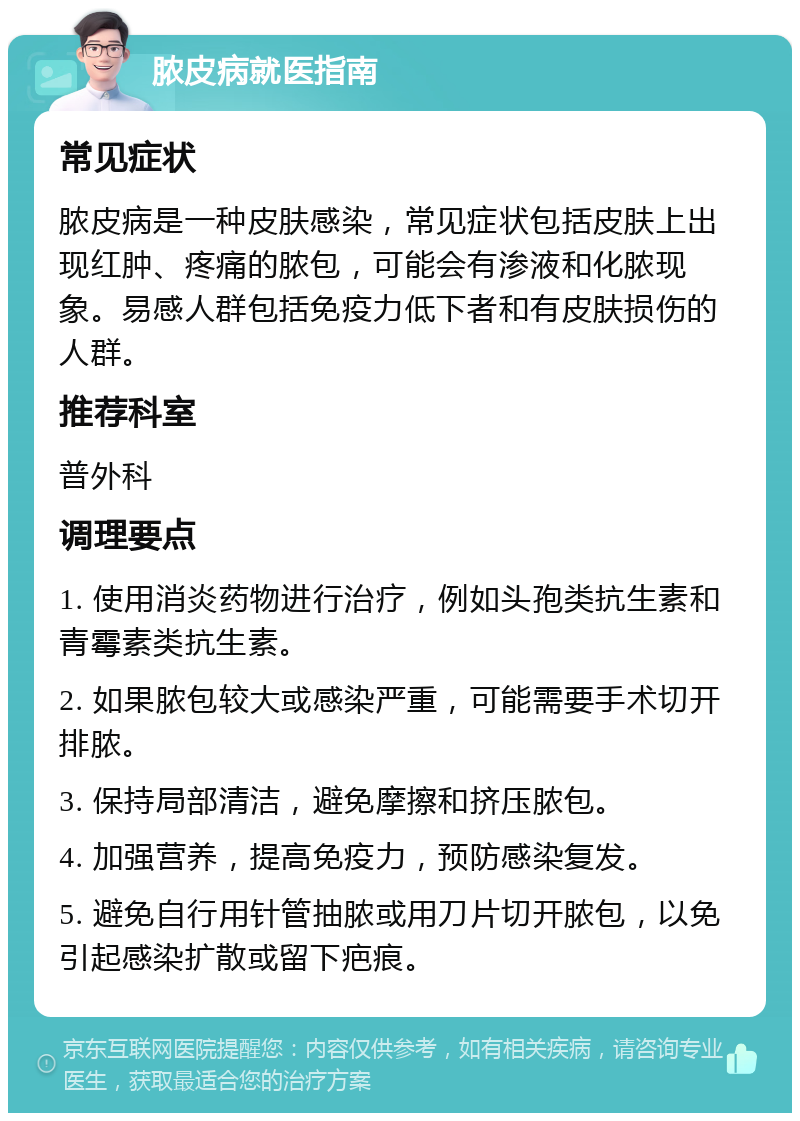 脓皮病就医指南 常见症状 脓皮病是一种皮肤感染，常见症状包括皮肤上出现红肿、疼痛的脓包，可能会有渗液和化脓现象。易感人群包括免疫力低下者和有皮肤损伤的人群。 推荐科室 普外科 调理要点 1. 使用消炎药物进行治疗，例如头孢类抗生素和青霉素类抗生素。 2. 如果脓包较大或感染严重，可能需要手术切开排脓。 3. 保持局部清洁，避免摩擦和挤压脓包。 4. 加强营养，提高免疫力，预防感染复发。 5. 避免自行用针管抽脓或用刀片切开脓包，以免引起感染扩散或留下疤痕。