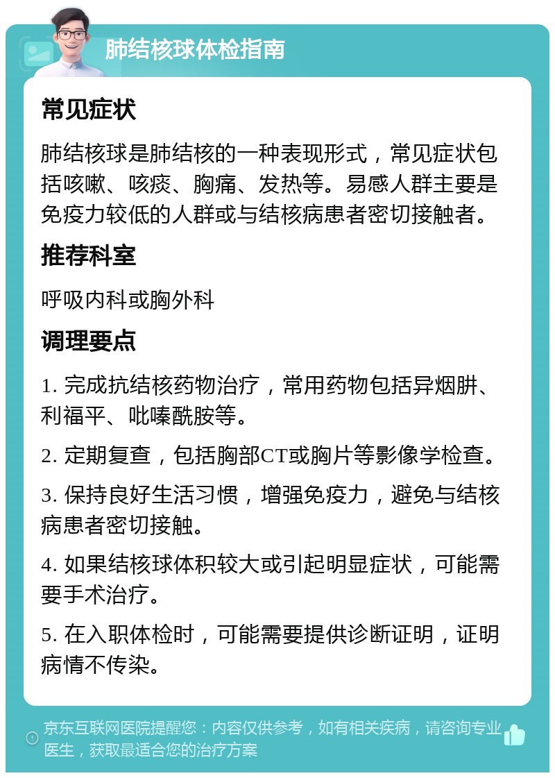 肺结核球体检指南 常见症状 肺结核球是肺结核的一种表现形式，常见症状包括咳嗽、咳痰、胸痛、发热等。易感人群主要是免疫力较低的人群或与结核病患者密切接触者。 推荐科室 呼吸内科或胸外科 调理要点 1. 完成抗结核药物治疗，常用药物包括异烟肼、利福平、吡嗪酰胺等。 2. 定期复查，包括胸部CT或胸片等影像学检查。 3. 保持良好生活习惯，增强免疫力，避免与结核病患者密切接触。 4. 如果结核球体积较大或引起明显症状，可能需要手术治疗。 5. 在入职体检时，可能需要提供诊断证明，证明病情不传染。