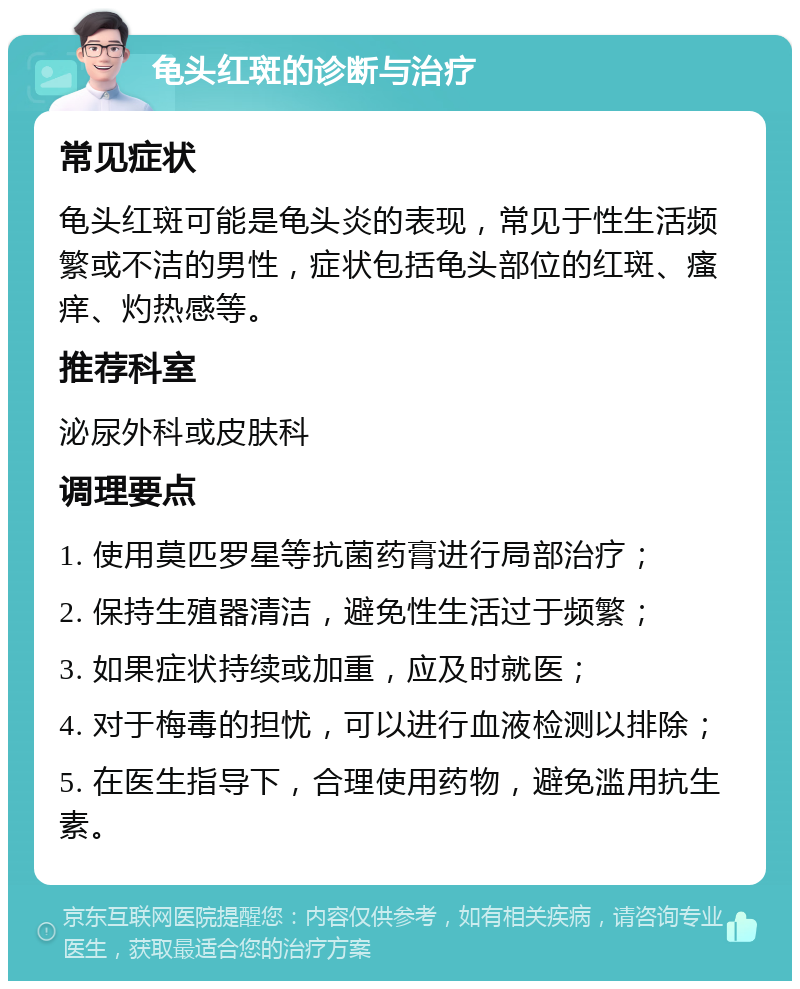 龟头红斑的诊断与治疗 常见症状 龟头红斑可能是龟头炎的表现，常见于性生活频繁或不洁的男性，症状包括龟头部位的红斑、瘙痒、灼热感等。 推荐科室 泌尿外科或皮肤科 调理要点 1. 使用莫匹罗星等抗菌药膏进行局部治疗； 2. 保持生殖器清洁，避免性生活过于频繁； 3. 如果症状持续或加重，应及时就医； 4. 对于梅毒的担忧，可以进行血液检测以排除； 5. 在医生指导下，合理使用药物，避免滥用抗生素。