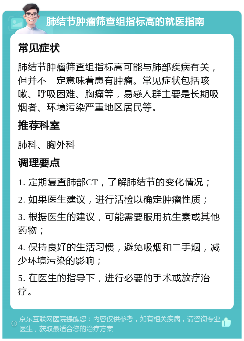 肺结节肿瘤筛查组指标高的就医指南 常见症状 肺结节肿瘤筛查组指标高可能与肺部疾病有关，但并不一定意味着患有肿瘤。常见症状包括咳嗽、呼吸困难、胸痛等，易感人群主要是长期吸烟者、环境污染严重地区居民等。 推荐科室 肺科、胸外科 调理要点 1. 定期复查肺部CT，了解肺结节的变化情况； 2. 如果医生建议，进行活检以确定肿瘤性质； 3. 根据医生的建议，可能需要服用抗生素或其他药物； 4. 保持良好的生活习惯，避免吸烟和二手烟，减少环境污染的影响； 5. 在医生的指导下，进行必要的手术或放疗治疗。