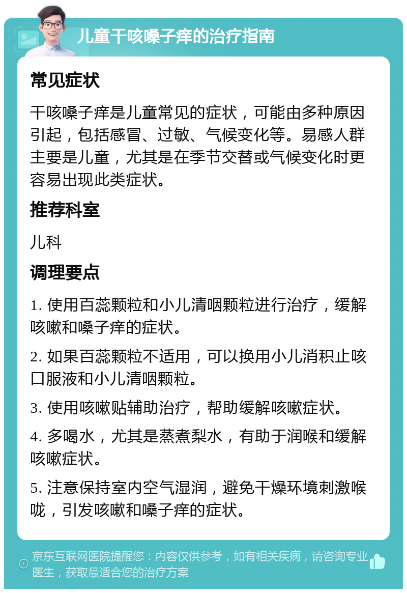 儿童干咳嗓子痒的治疗指南 常见症状 干咳嗓子痒是儿童常见的症状，可能由多种原因引起，包括感冒、过敏、气候变化等。易感人群主要是儿童，尤其是在季节交替或气候变化时更容易出现此类症状。 推荐科室 儿科 调理要点 1. 使用百蕊颗粒和小儿清咽颗粒进行治疗，缓解咳嗽和嗓子痒的症状。 2. 如果百蕊颗粒不适用，可以换用小儿消积止咳口服液和小儿清咽颗粒。 3. 使用咳嗽贴辅助治疗，帮助缓解咳嗽症状。 4. 多喝水，尤其是蒸煮梨水，有助于润喉和缓解咳嗽症状。 5. 注意保持室内空气湿润，避免干燥环境刺激喉咙，引发咳嗽和嗓子痒的症状。