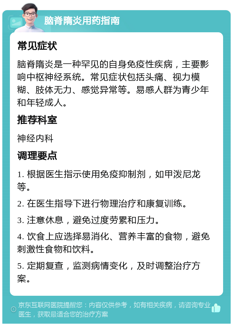 脑脊隋炎用药指南 常见症状 脑脊隋炎是一种罕见的自身免疫性疾病，主要影响中枢神经系统。常见症状包括头痛、视力模糊、肢体无力、感觉异常等。易感人群为青少年和年轻成人。 推荐科室 神经内科 调理要点 1. 根据医生指示使用免疫抑制剂，如甲泼尼龙等。 2. 在医生指导下进行物理治疗和康复训练。 3. 注意休息，避免过度劳累和压力。 4. 饮食上应选择易消化、营养丰富的食物，避免刺激性食物和饮料。 5. 定期复查，监测病情变化，及时调整治疗方案。