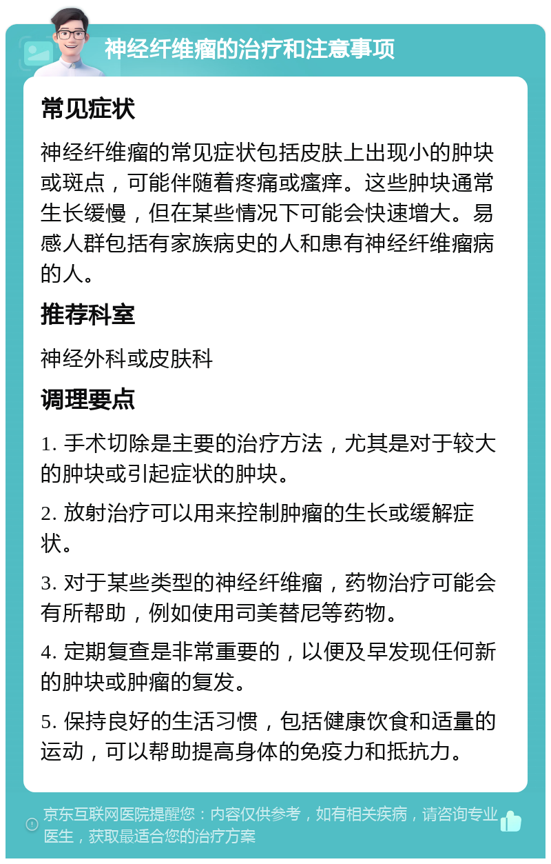 神经纤维瘤的治疗和注意事项 常见症状 神经纤维瘤的常见症状包括皮肤上出现小的肿块或斑点，可能伴随着疼痛或瘙痒。这些肿块通常生长缓慢，但在某些情况下可能会快速增大。易感人群包括有家族病史的人和患有神经纤维瘤病的人。 推荐科室 神经外科或皮肤科 调理要点 1. 手术切除是主要的治疗方法，尤其是对于较大的肿块或引起症状的肿块。 2. 放射治疗可以用来控制肿瘤的生长或缓解症状。 3. 对于某些类型的神经纤维瘤，药物治疗可能会有所帮助，例如使用司美替尼等药物。 4. 定期复查是非常重要的，以便及早发现任何新的肿块或肿瘤的复发。 5. 保持良好的生活习惯，包括健康饮食和适量的运动，可以帮助提高身体的免疫力和抵抗力。