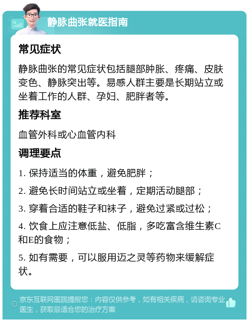 静脉曲张就医指南 常见症状 静脉曲张的常见症状包括腿部肿胀、疼痛、皮肤变色、静脉突出等。易感人群主要是长期站立或坐着工作的人群、孕妇、肥胖者等。 推荐科室 血管外科或心血管内科 调理要点 1. 保持适当的体重，避免肥胖； 2. 避免长时间站立或坐着，定期活动腿部； 3. 穿着合适的鞋子和袜子，避免过紧或过松； 4. 饮食上应注意低盐、低脂，多吃富含维生素C和E的食物； 5. 如有需要，可以服用迈之灵等药物来缓解症状。