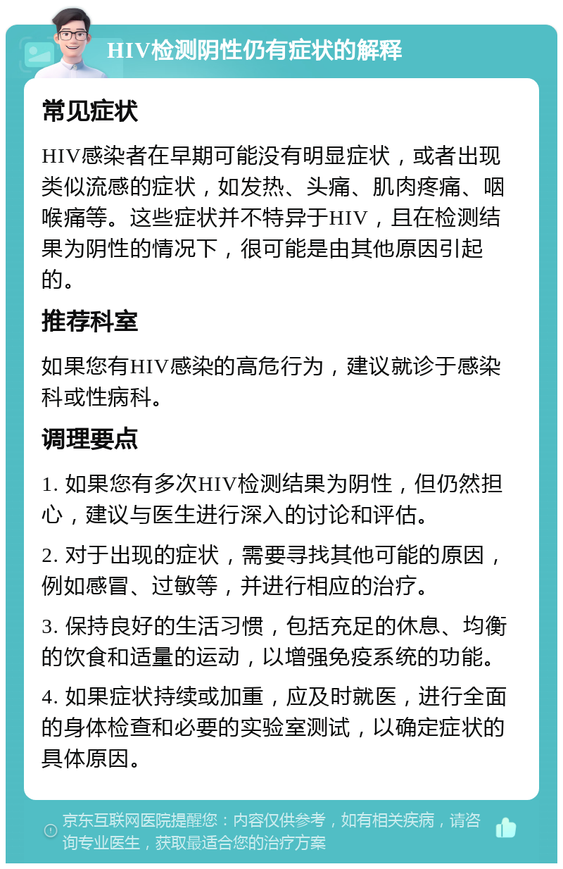 HIV检测阴性仍有症状的解释 常见症状 HIV感染者在早期可能没有明显症状，或者出现类似流感的症状，如发热、头痛、肌肉疼痛、咽喉痛等。这些症状并不特异于HIV，且在检测结果为阴性的情况下，很可能是由其他原因引起的。 推荐科室 如果您有HIV感染的高危行为，建议就诊于感染科或性病科。 调理要点 1. 如果您有多次HIV检测结果为阴性，但仍然担心，建议与医生进行深入的讨论和评估。 2. 对于出现的症状，需要寻找其他可能的原因，例如感冒、过敏等，并进行相应的治疗。 3. 保持良好的生活习惯，包括充足的休息、均衡的饮食和适量的运动，以增强免疫系统的功能。 4. 如果症状持续或加重，应及时就医，进行全面的身体检查和必要的实验室测试，以确定症状的具体原因。