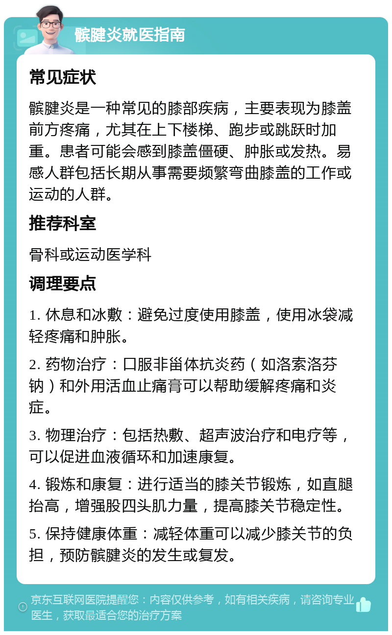 髌腱炎就医指南 常见症状 髌腱炎是一种常见的膝部疾病，主要表现为膝盖前方疼痛，尤其在上下楼梯、跑步或跳跃时加重。患者可能会感到膝盖僵硬、肿胀或发热。易感人群包括长期从事需要频繁弯曲膝盖的工作或运动的人群。 推荐科室 骨科或运动医学科 调理要点 1. 休息和冰敷：避免过度使用膝盖，使用冰袋减轻疼痛和肿胀。 2. 药物治疗：口服非甾体抗炎药（如洛索洛芬钠）和外用活血止痛膏可以帮助缓解疼痛和炎症。 3. 物理治疗：包括热敷、超声波治疗和电疗等，可以促进血液循环和加速康复。 4. 锻炼和康复：进行适当的膝关节锻炼，如直腿抬高，增强股四头肌力量，提高膝关节稳定性。 5. 保持健康体重：减轻体重可以减少膝关节的负担，预防髌腱炎的发生或复发。