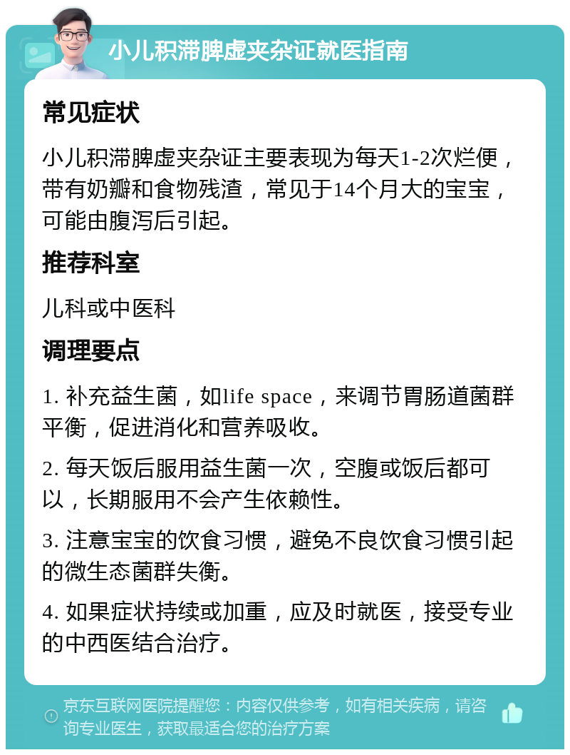 小儿积滞脾虚夹杂证就医指南 常见症状 小儿积滞脾虚夹杂证主要表现为每天1-2次烂便，带有奶瓣和食物残渣，常见于14个月大的宝宝，可能由腹泻后引起。 推荐科室 儿科或中医科 调理要点 1. 补充益生菌，如life space，来调节胃肠道菌群平衡，促进消化和营养吸收。 2. 每天饭后服用益生菌一次，空腹或饭后都可以，长期服用不会产生依赖性。 3. 注意宝宝的饮食习惯，避免不良饮食习惯引起的微生态菌群失衡。 4. 如果症状持续或加重，应及时就医，接受专业的中西医结合治疗。