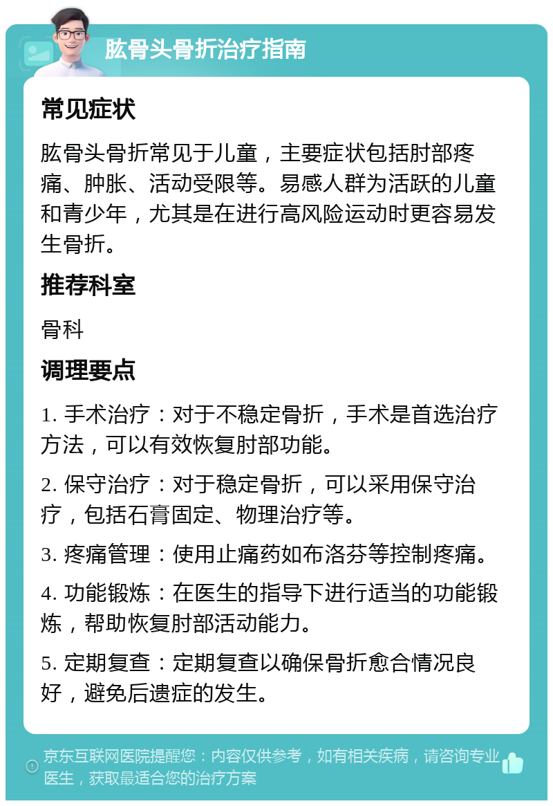 肱骨头骨折治疗指南 常见症状 肱骨头骨折常见于儿童，主要症状包括肘部疼痛、肿胀、活动受限等。易感人群为活跃的儿童和青少年，尤其是在进行高风险运动时更容易发生骨折。 推荐科室 骨科 调理要点 1. 手术治疗：对于不稳定骨折，手术是首选治疗方法，可以有效恢复肘部功能。 2. 保守治疗：对于稳定骨折，可以采用保守治疗，包括石膏固定、物理治疗等。 3. 疼痛管理：使用止痛药如布洛芬等控制疼痛。 4. 功能锻炼：在医生的指导下进行适当的功能锻炼，帮助恢复肘部活动能力。 5. 定期复查：定期复查以确保骨折愈合情况良好，避免后遗症的发生。