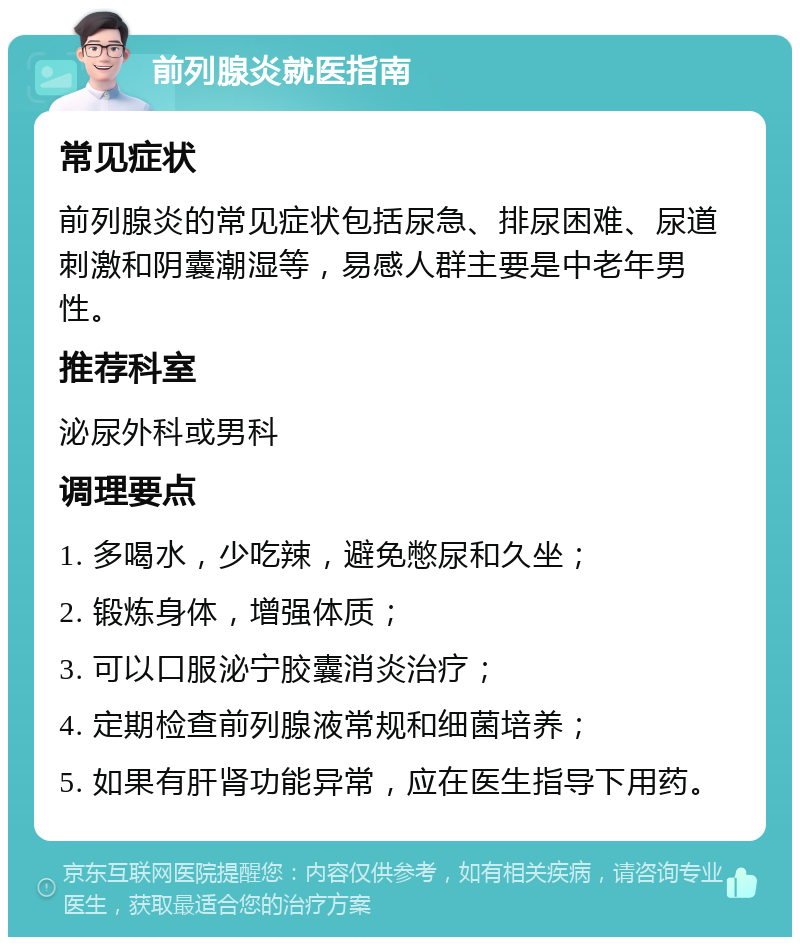 前列腺炎就医指南 常见症状 前列腺炎的常见症状包括尿急、排尿困难、尿道刺激和阴囊潮湿等，易感人群主要是中老年男性。 推荐科室 泌尿外科或男科 调理要点 1. 多喝水，少吃辣，避免憋尿和久坐； 2. 锻炼身体，增强体质； 3. 可以口服泌宁胶囊消炎治疗； 4. 定期检查前列腺液常规和细菌培养； 5. 如果有肝肾功能异常，应在医生指导下用药。