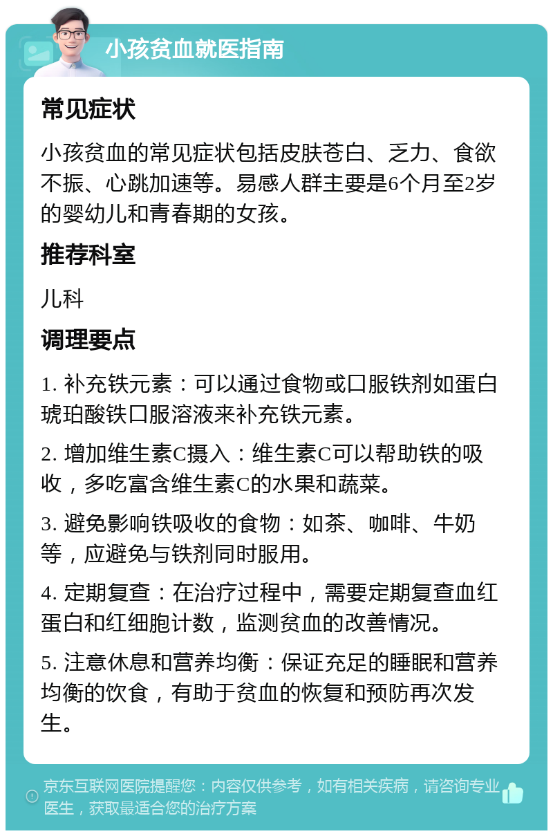 小孩贫血就医指南 常见症状 小孩贫血的常见症状包括皮肤苍白、乏力、食欲不振、心跳加速等。易感人群主要是6个月至2岁的婴幼儿和青春期的女孩。 推荐科室 儿科 调理要点 1. 补充铁元素：可以通过食物或口服铁剂如蛋白琥珀酸铁口服溶液来补充铁元素。 2. 增加维生素C摄入：维生素C可以帮助铁的吸收，多吃富含维生素C的水果和蔬菜。 3. 避免影响铁吸收的食物：如茶、咖啡、牛奶等，应避免与铁剂同时服用。 4. 定期复查：在治疗过程中，需要定期复查血红蛋白和红细胞计数，监测贫血的改善情况。 5. 注意休息和营养均衡：保证充足的睡眠和营养均衡的饮食，有助于贫血的恢复和预防再次发生。