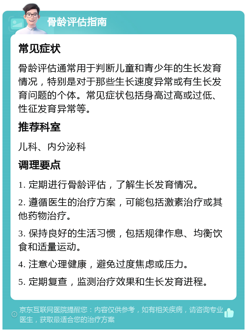 骨龄评估指南 常见症状 骨龄评估通常用于判断儿童和青少年的生长发育情况，特别是对于那些生长速度异常或有生长发育问题的个体。常见症状包括身高过高或过低、性征发育异常等。 推荐科室 儿科、内分泌科 调理要点 1. 定期进行骨龄评估，了解生长发育情况。 2. 遵循医生的治疗方案，可能包括激素治疗或其他药物治疗。 3. 保持良好的生活习惯，包括规律作息、均衡饮食和适量运动。 4. 注意心理健康，避免过度焦虑或压力。 5. 定期复查，监测治疗效果和生长发育进程。