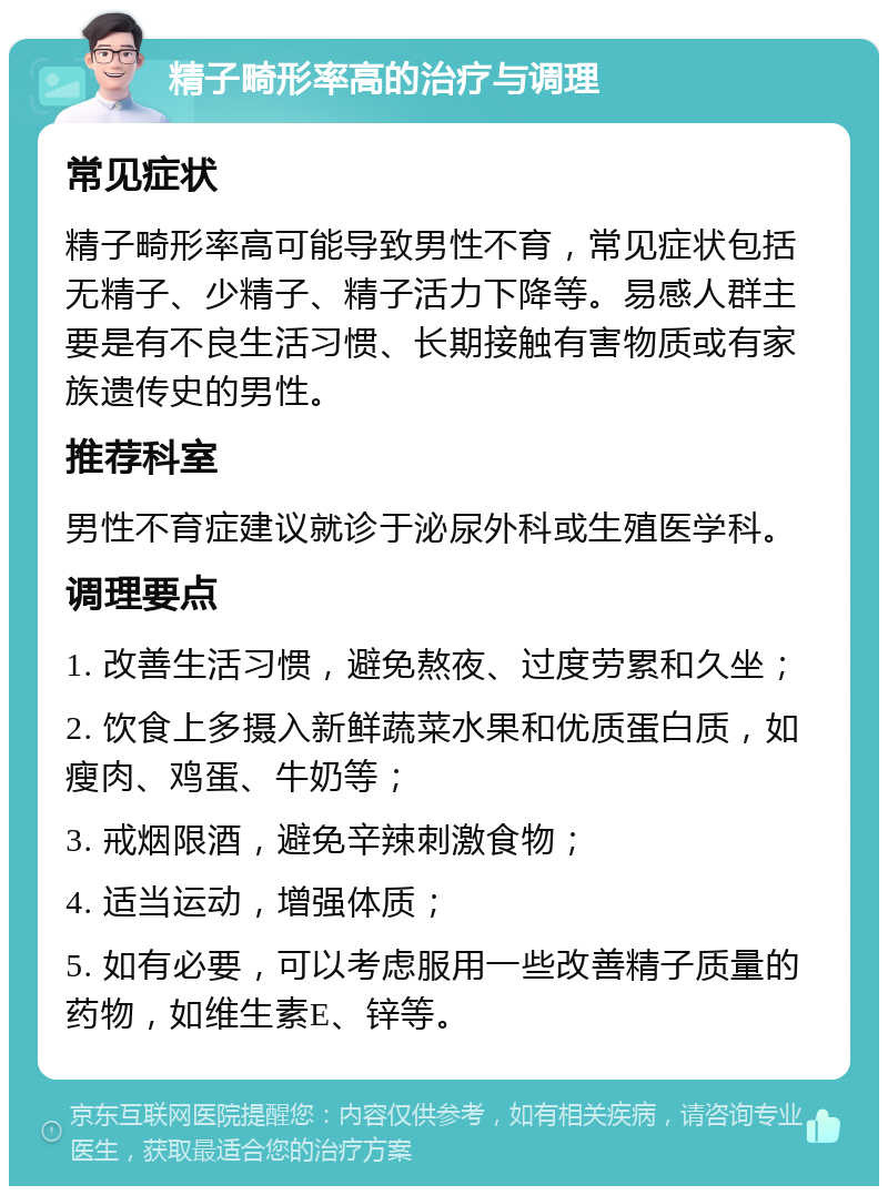 精子畸形率高的治疗与调理 常见症状 精子畸形率高可能导致男性不育，常见症状包括无精子、少精子、精子活力下降等。易感人群主要是有不良生活习惯、长期接触有害物质或有家族遗传史的男性。 推荐科室 男性不育症建议就诊于泌尿外科或生殖医学科。 调理要点 1. 改善生活习惯，避免熬夜、过度劳累和久坐； 2. 饮食上多摄入新鲜蔬菜水果和优质蛋白质，如瘦肉、鸡蛋、牛奶等； 3. 戒烟限酒，避免辛辣刺激食物； 4. 适当运动，增强体质； 5. 如有必要，可以考虑服用一些改善精子质量的药物，如维生素E、锌等。