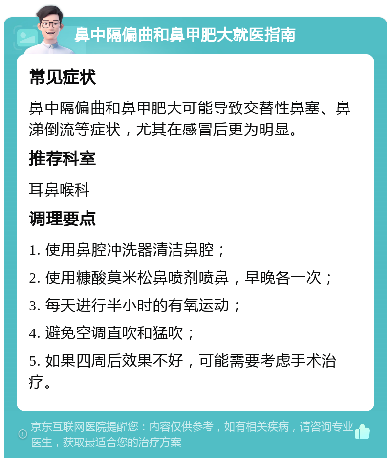 鼻中隔偏曲和鼻甲肥大就医指南 常见症状 鼻中隔偏曲和鼻甲肥大可能导致交替性鼻塞、鼻涕倒流等症状，尤其在感冒后更为明显。 推荐科室 耳鼻喉科 调理要点 1. 使用鼻腔冲洗器清洁鼻腔； 2. 使用糠酸莫米松鼻喷剂喷鼻，早晚各一次； 3. 每天进行半小时的有氧运动； 4. 避免空调直吹和猛吹； 5. 如果四周后效果不好，可能需要考虑手术治疗。