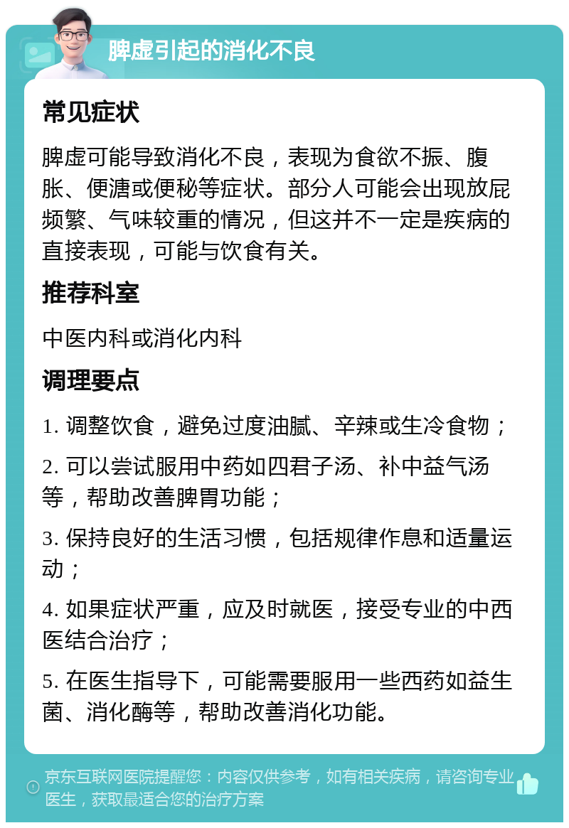 脾虚引起的消化不良 常见症状 脾虚可能导致消化不良，表现为食欲不振、腹胀、便溏或便秘等症状。部分人可能会出现放屁频繁、气味较重的情况，但这并不一定是疾病的直接表现，可能与饮食有关。 推荐科室 中医内科或消化内科 调理要点 1. 调整饮食，避免过度油腻、辛辣或生冷食物； 2. 可以尝试服用中药如四君子汤、补中益气汤等，帮助改善脾胃功能； 3. 保持良好的生活习惯，包括规律作息和适量运动； 4. 如果症状严重，应及时就医，接受专业的中西医结合治疗； 5. 在医生指导下，可能需要服用一些西药如益生菌、消化酶等，帮助改善消化功能。