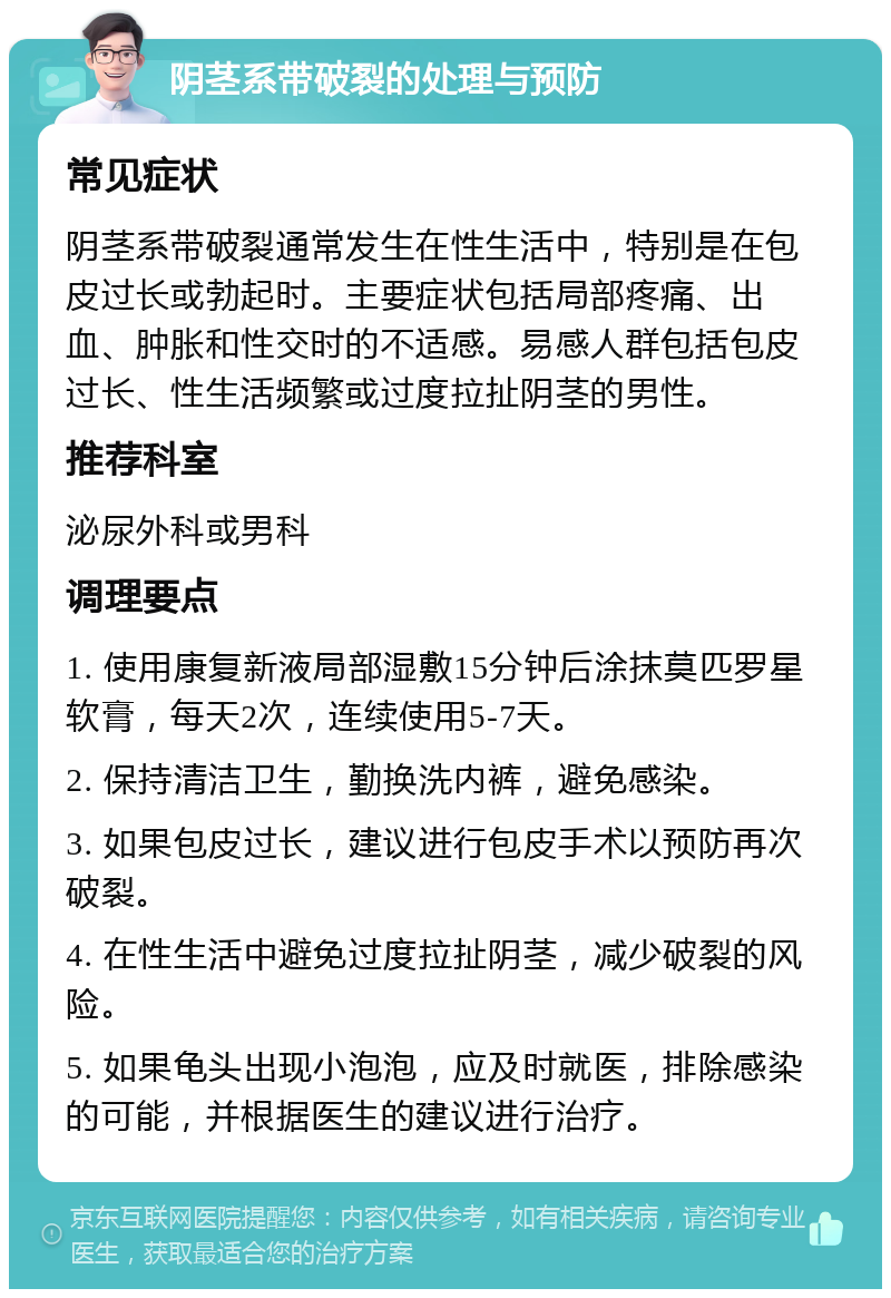 阴茎系带破裂的处理与预防 常见症状 阴茎系带破裂通常发生在性生活中，特别是在包皮过长或勃起时。主要症状包括局部疼痛、出血、肿胀和性交时的不适感。易感人群包括包皮过长、性生活频繁或过度拉扯阴茎的男性。 推荐科室 泌尿外科或男科 调理要点 1. 使用康复新液局部湿敷15分钟后涂抹莫匹罗星软膏，每天2次，连续使用5-7天。 2. 保持清洁卫生，勤换洗内裤，避免感染。 3. 如果包皮过长，建议进行包皮手术以预防再次破裂。 4. 在性生活中避免过度拉扯阴茎，减少破裂的风险。 5. 如果龟头出现小泡泡，应及时就医，排除感染的可能，并根据医生的建议进行治疗。