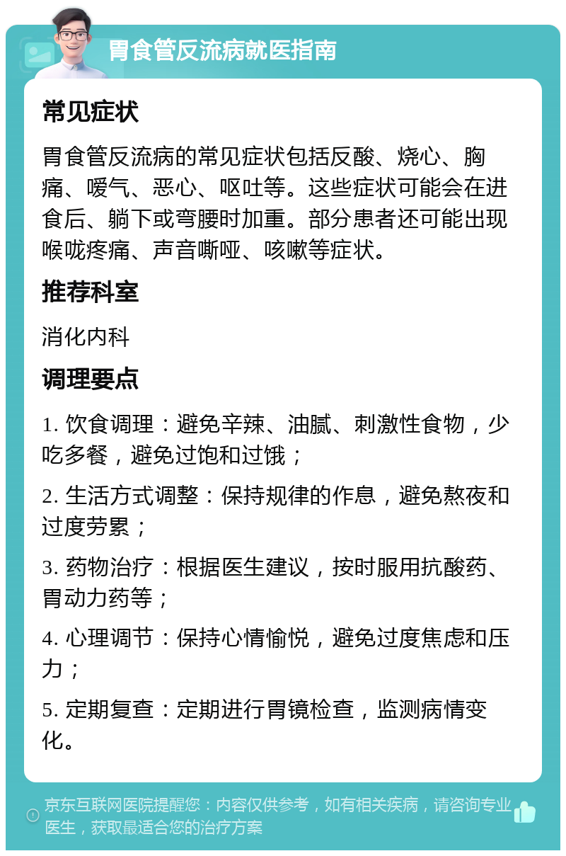 胃食管反流病就医指南 常见症状 胃食管反流病的常见症状包括反酸、烧心、胸痛、嗳气、恶心、呕吐等。这些症状可能会在进食后、躺下或弯腰时加重。部分患者还可能出现喉咙疼痛、声音嘶哑、咳嗽等症状。 推荐科室 消化内科 调理要点 1. 饮食调理：避免辛辣、油腻、刺激性食物，少吃多餐，避免过饱和过饿； 2. 生活方式调整：保持规律的作息，避免熬夜和过度劳累； 3. 药物治疗：根据医生建议，按时服用抗酸药、胃动力药等； 4. 心理调节：保持心情愉悦，避免过度焦虑和压力； 5. 定期复查：定期进行胃镜检查，监测病情变化。