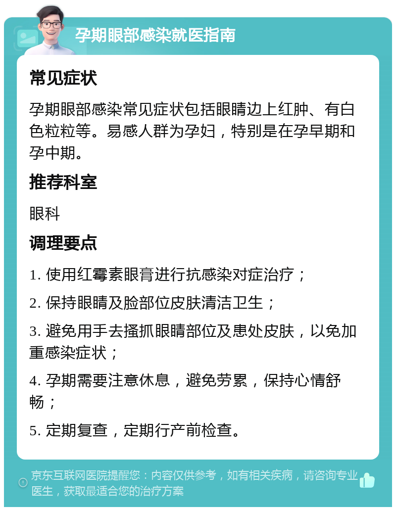 孕期眼部感染就医指南 常见症状 孕期眼部感染常见症状包括眼睛边上红肿、有白色粒粒等。易感人群为孕妇，特别是在孕早期和孕中期。 推荐科室 眼科 调理要点 1. 使用红霉素眼膏进行抗感染对症治疗； 2. 保持眼睛及脸部位皮肤清洁卫生； 3. 避免用手去搔抓眼睛部位及患处皮肤，以免加重感染症状； 4. 孕期需要注意休息，避免劳累，保持心情舒畅； 5. 定期复查，定期行产前检查。