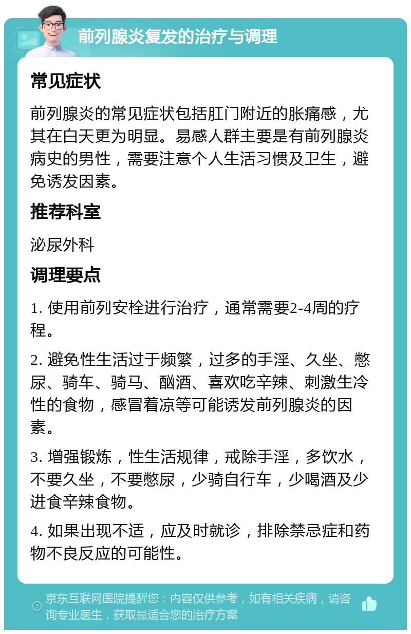 前列腺炎复发的治疗与调理 常见症状 前列腺炎的常见症状包括肛门附近的胀痛感，尤其在白天更为明显。易感人群主要是有前列腺炎病史的男性，需要注意个人生活习惯及卫生，避免诱发因素。 推荐科室 泌尿外科 调理要点 1. 使用前列安栓进行治疗，通常需要2-4周的疗程。 2. 避免性生活过于频繁，过多的手淫、久坐、憋尿、骑车、骑马、酗酒、喜欢吃辛辣、刺激生冷性的食物，感冒着凉等可能诱发前列腺炎的因素。 3. 增强锻炼，性生活规律，戒除手淫，多饮水，不要久坐，不要憋尿，少骑自行车，少喝酒及少进食辛辣食物。 4. 如果出现不适，应及时就诊，排除禁忌症和药物不良反应的可能性。