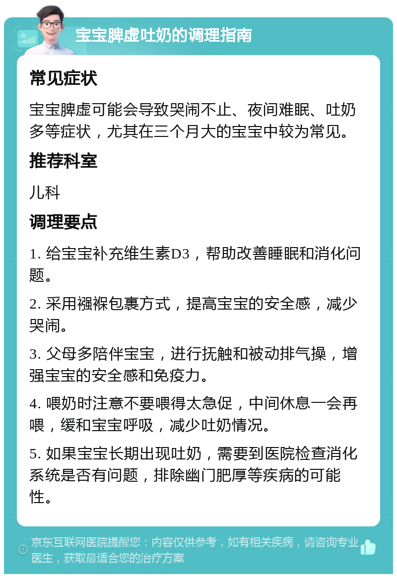 宝宝脾虚吐奶的调理指南 常见症状 宝宝脾虚可能会导致哭闹不止、夜间难眠、吐奶多等症状，尤其在三个月大的宝宝中较为常见。 推荐科室 儿科 调理要点 1. 给宝宝补充维生素D3，帮助改善睡眠和消化问题。 2. 采用襁褓包裹方式，提高宝宝的安全感，减少哭闹。 3. 父母多陪伴宝宝，进行抚触和被动排气操，增强宝宝的安全感和免疫力。 4. 喂奶时注意不要喂得太急促，中间休息一会再喂，缓和宝宝呼吸，减少吐奶情况。 5. 如果宝宝长期出现吐奶，需要到医院检查消化系统是否有问题，排除幽门肥厚等疾病的可能性。