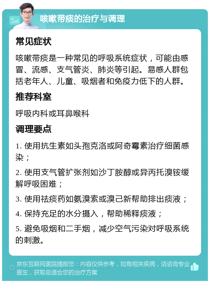 咳嗽带痰的治疗与调理 常见症状 咳嗽带痰是一种常见的呼吸系统症状，可能由感冒、流感、支气管炎、肺炎等引起。易感人群包括老年人、儿童、吸烟者和免疫力低下的人群。 推荐科室 呼吸内科或耳鼻喉科 调理要点 1. 使用抗生素如头孢克洛或阿奇霉素治疗细菌感染； 2. 使用支气管扩张剂如沙丁胺醇或异丙托溴铵缓解呼吸困难； 3. 使用祛痰药如氨溴索或溴己新帮助排出痰液； 4. 保持充足的水分摄入，帮助稀释痰液； 5. 避免吸烟和二手烟，减少空气污染对呼吸系统的刺激。