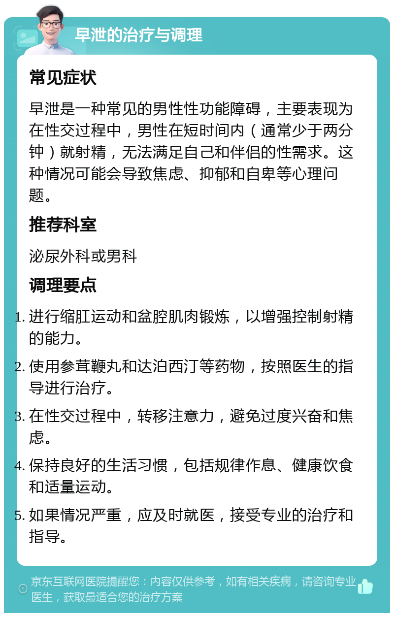 早泄的治疗与调理 常见症状 早泄是一种常见的男性性功能障碍，主要表现为在性交过程中，男性在短时间内（通常少于两分钟）就射精，无法满足自己和伴侣的性需求。这种情况可能会导致焦虑、抑郁和自卑等心理问题。 推荐科室 泌尿外科或男科 调理要点 进行缩肛运动和盆腔肌肉锻炼，以增强控制射精的能力。 使用参茸鞭丸和达泊西汀等药物，按照医生的指导进行治疗。 在性交过程中，转移注意力，避免过度兴奋和焦虑。 保持良好的生活习惯，包括规律作息、健康饮食和适量运动。 如果情况严重，应及时就医，接受专业的治疗和指导。