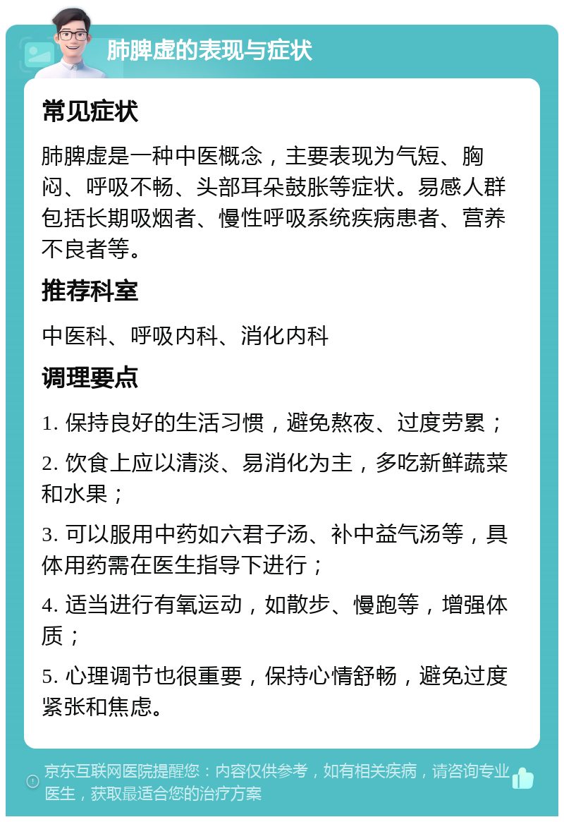 肺脾虚的表现与症状 常见症状 肺脾虚是一种中医概念，主要表现为气短、胸闷、呼吸不畅、头部耳朵鼓胀等症状。易感人群包括长期吸烟者、慢性呼吸系统疾病患者、营养不良者等。 推荐科室 中医科、呼吸内科、消化内科 调理要点 1. 保持良好的生活习惯，避免熬夜、过度劳累； 2. 饮食上应以清淡、易消化为主，多吃新鲜蔬菜和水果； 3. 可以服用中药如六君子汤、补中益气汤等，具体用药需在医生指导下进行； 4. 适当进行有氧运动，如散步、慢跑等，增强体质； 5. 心理调节也很重要，保持心情舒畅，避免过度紧张和焦虑。