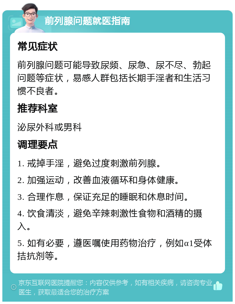 前列腺问题就医指南 常见症状 前列腺问题可能导致尿频、尿急、尿不尽、勃起问题等症状，易感人群包括长期手淫者和生活习惯不良者。 推荐科室 泌尿外科或男科 调理要点 1. 戒掉手淫，避免过度刺激前列腺。 2. 加强运动，改善血液循环和身体健康。 3. 合理作息，保证充足的睡眠和休息时间。 4. 饮食清淡，避免辛辣刺激性食物和酒精的摄入。 5. 如有必要，遵医嘱使用药物治疗，例如α1受体拮抗剂等。