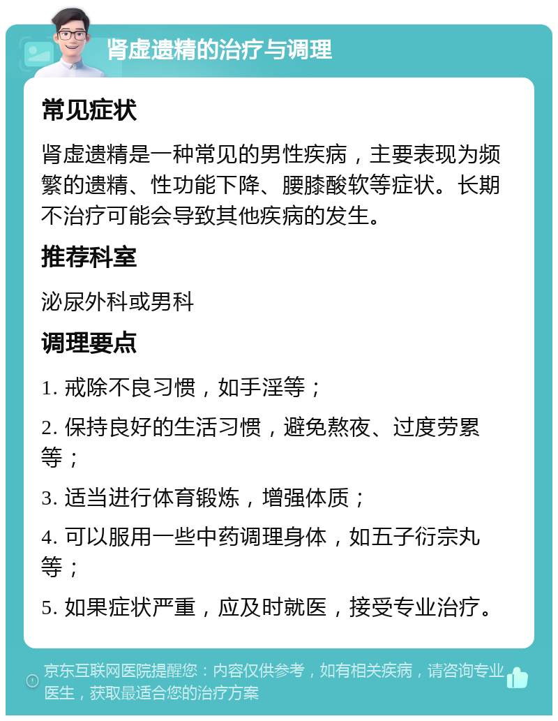 肾虚遗精的治疗与调理 常见症状 肾虚遗精是一种常见的男性疾病，主要表现为频繁的遗精、性功能下降、腰膝酸软等症状。长期不治疗可能会导致其他疾病的发生。 推荐科室 泌尿外科或男科 调理要点 1. 戒除不良习惯，如手淫等； 2. 保持良好的生活习惯，避免熬夜、过度劳累等； 3. 适当进行体育锻炼，增强体质； 4. 可以服用一些中药调理身体，如五子衍宗丸等； 5. 如果症状严重，应及时就医，接受专业治疗。