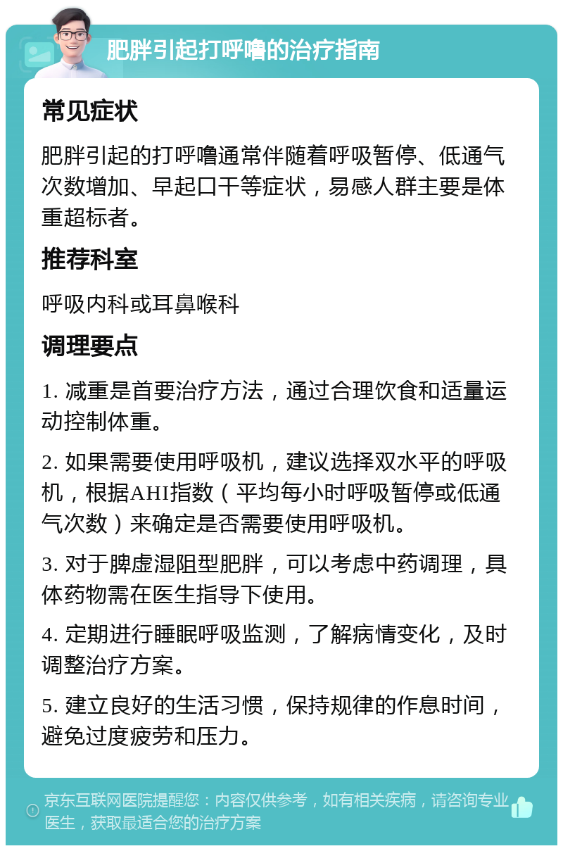 肥胖引起打呼噜的治疗指南 常见症状 肥胖引起的打呼噜通常伴随着呼吸暂停、低通气次数增加、早起口干等症状，易感人群主要是体重超标者。 推荐科室 呼吸内科或耳鼻喉科 调理要点 1. 减重是首要治疗方法，通过合理饮食和适量运动控制体重。 2. 如果需要使用呼吸机，建议选择双水平的呼吸机，根据AHI指数（平均每小时呼吸暂停或低通气次数）来确定是否需要使用呼吸机。 3. 对于脾虚湿阻型肥胖，可以考虑中药调理，具体药物需在医生指导下使用。 4. 定期进行睡眠呼吸监测，了解病情变化，及时调整治疗方案。 5. 建立良好的生活习惯，保持规律的作息时间，避免过度疲劳和压力。