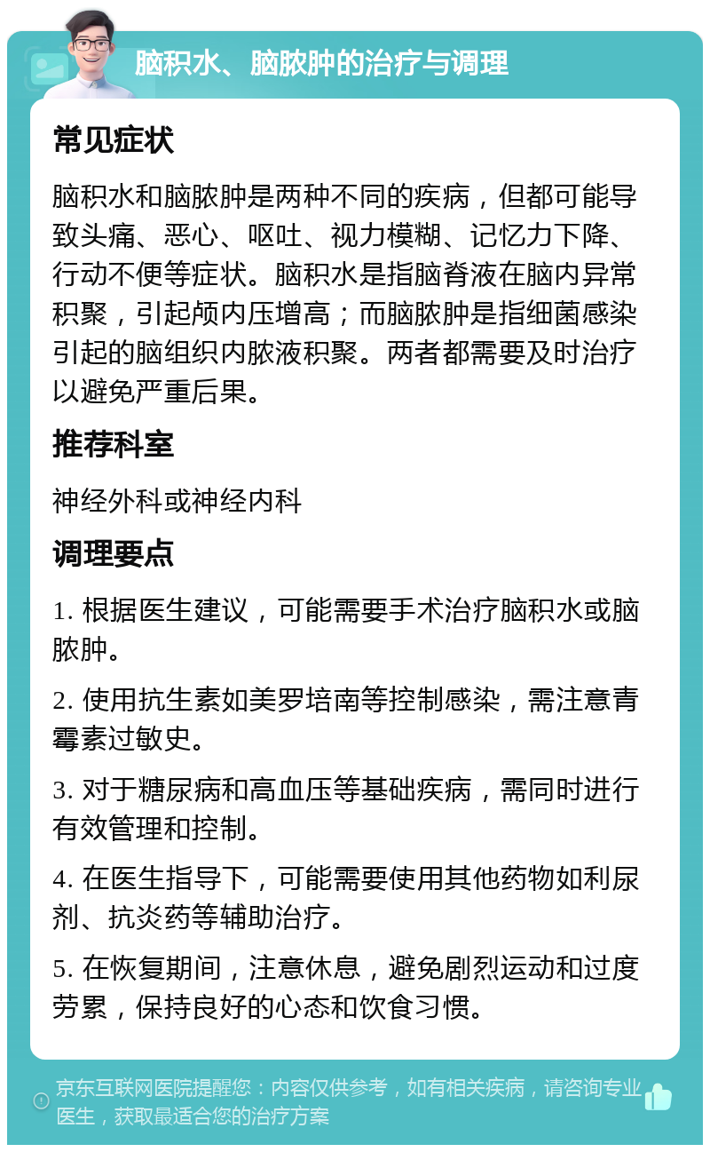 脑积水、脑脓肿的治疗与调理 常见症状 脑积水和脑脓肿是两种不同的疾病，但都可能导致头痛、恶心、呕吐、视力模糊、记忆力下降、行动不便等症状。脑积水是指脑脊液在脑内异常积聚，引起颅内压增高；而脑脓肿是指细菌感染引起的脑组织内脓液积聚。两者都需要及时治疗以避免严重后果。 推荐科室 神经外科或神经内科 调理要点 1. 根据医生建议，可能需要手术治疗脑积水或脑脓肿。 2. 使用抗生素如美罗培南等控制感染，需注意青霉素过敏史。 3. 对于糖尿病和高血压等基础疾病，需同时进行有效管理和控制。 4. 在医生指导下，可能需要使用其他药物如利尿剂、抗炎药等辅助治疗。 5. 在恢复期间，注意休息，避免剧烈运动和过度劳累，保持良好的心态和饮食习惯。