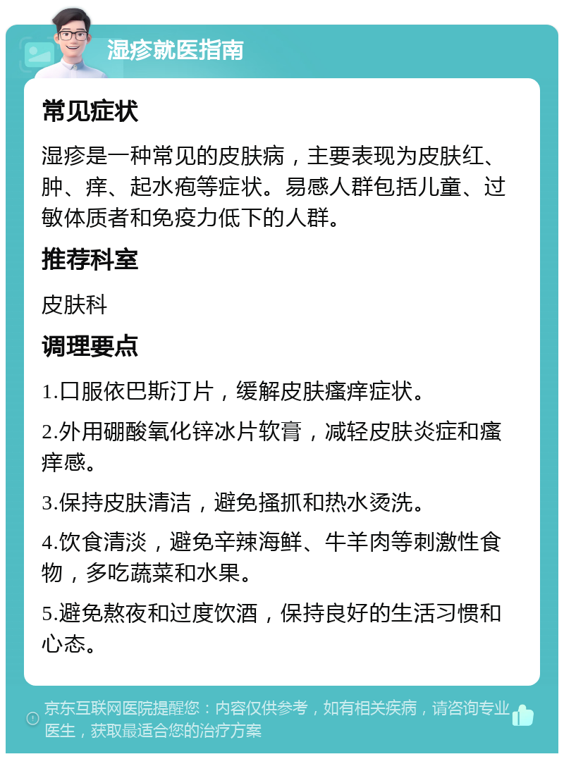 湿疹就医指南 常见症状 湿疹是一种常见的皮肤病，主要表现为皮肤红、肿、痒、起水疱等症状。易感人群包括儿童、过敏体质者和免疫力低下的人群。 推荐科室 皮肤科 调理要点 1.口服依巴斯汀片，缓解皮肤瘙痒症状。 2.外用硼酸氧化锌冰片软膏，减轻皮肤炎症和瘙痒感。 3.保持皮肤清洁，避免搔抓和热水烫洗。 4.饮食清淡，避免辛辣海鲜、牛羊肉等刺激性食物，多吃蔬菜和水果。 5.避免熬夜和过度饮酒，保持良好的生活习惯和心态。