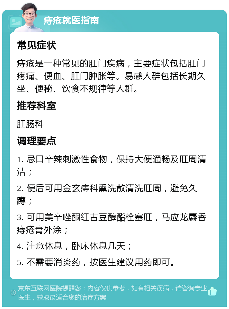 痔疮就医指南 常见症状 痔疮是一种常见的肛门疾病，主要症状包括肛门疼痛、便血、肛门肿胀等。易感人群包括长期久坐、便秘、饮食不规律等人群。 推荐科室 肛肠科 调理要点 1. 忌口辛辣刺激性食物，保持大便通畅及肛周清洁； 2. 便后可用金玄痔科熏洗散清洗肛周，避免久蹲； 3. 可用美辛唑酮红古豆醇酯栓塞肛，马应龙麝香痔疮膏外涂； 4. 注意休息，卧床休息几天； 5. 不需要消炎药，按医生建议用药即可。