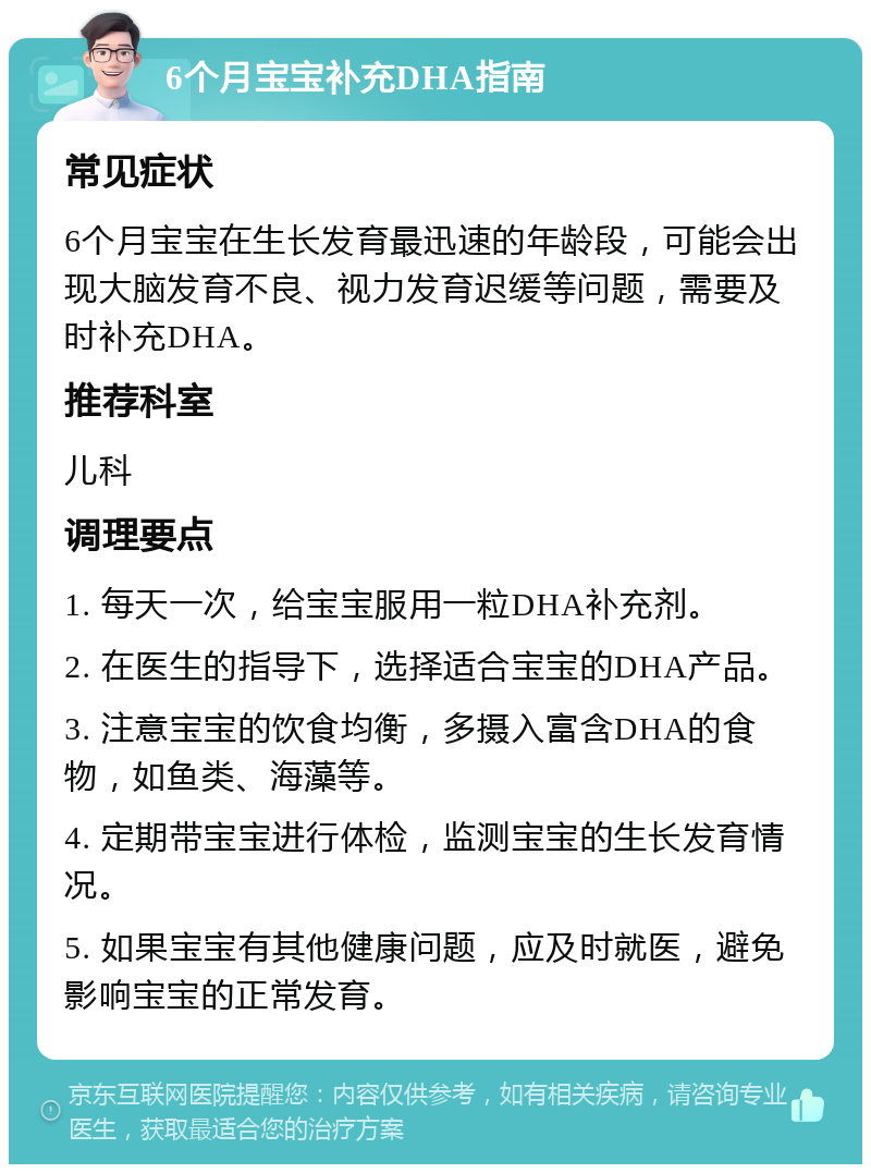 6个月宝宝补充DHA指南 常见症状 6个月宝宝在生长发育最迅速的年龄段，可能会出现大脑发育不良、视力发育迟缓等问题，需要及时补充DHA。 推荐科室 儿科 调理要点 1. 每天一次，给宝宝服用一粒DHA补充剂。 2. 在医生的指导下，选择适合宝宝的DHA产品。 3. 注意宝宝的饮食均衡，多摄入富含DHA的食物，如鱼类、海藻等。 4. 定期带宝宝进行体检，监测宝宝的生长发育情况。 5. 如果宝宝有其他健康问题，应及时就医，避免影响宝宝的正常发育。