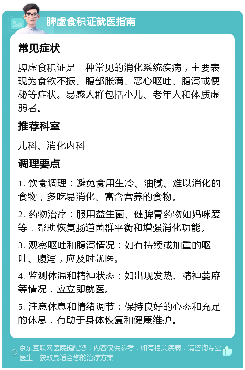 脾虚食积证就医指南 常见症状 脾虚食积证是一种常见的消化系统疾病，主要表现为食欲不振、腹部胀满、恶心呕吐、腹泻或便秘等症状。易感人群包括小儿、老年人和体质虚弱者。 推荐科室 儿科、消化内科 调理要点 1. 饮食调理：避免食用生冷、油腻、难以消化的食物，多吃易消化、富含营养的食物。 2. 药物治疗：服用益生菌、健脾胃药物如妈咪爱等，帮助恢复肠道菌群平衡和增强消化功能。 3. 观察呕吐和腹泻情况：如有持续或加重的呕吐、腹泻，应及时就医。 4. 监测体温和精神状态：如出现发热、精神萎靡等情况，应立即就医。 5. 注意休息和情绪调节：保持良好的心态和充足的休息，有助于身体恢复和健康维护。