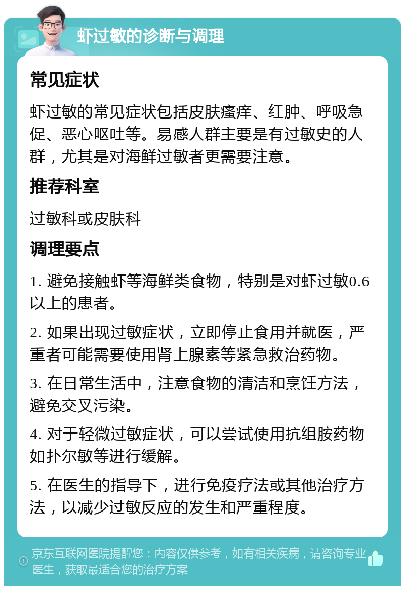 虾过敏的诊断与调理 常见症状 虾过敏的常见症状包括皮肤瘙痒、红肿、呼吸急促、恶心呕吐等。易感人群主要是有过敏史的人群，尤其是对海鲜过敏者更需要注意。 推荐科室 过敏科或皮肤科 调理要点 1. 避免接触虾等海鲜类食物，特别是对虾过敏0.6以上的患者。 2. 如果出现过敏症状，立即停止食用并就医，严重者可能需要使用肾上腺素等紧急救治药物。 3. 在日常生活中，注意食物的清洁和烹饪方法，避免交叉污染。 4. 对于轻微过敏症状，可以尝试使用抗组胺药物如扑尔敏等进行缓解。 5. 在医生的指导下，进行免疫疗法或其他治疗方法，以减少过敏反应的发生和严重程度。