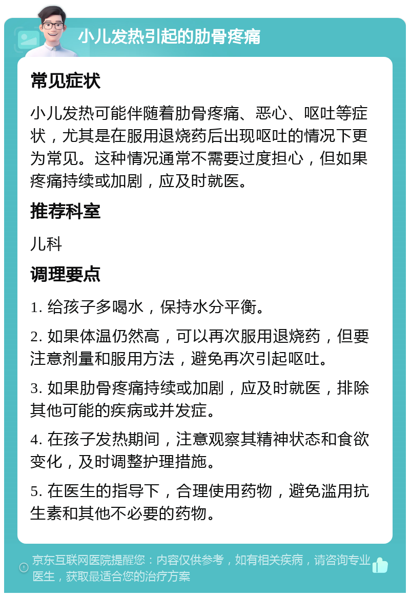 小儿发热引起的肋骨疼痛 常见症状 小儿发热可能伴随着肋骨疼痛、恶心、呕吐等症状，尤其是在服用退烧药后出现呕吐的情况下更为常见。这种情况通常不需要过度担心，但如果疼痛持续或加剧，应及时就医。 推荐科室 儿科 调理要点 1. 给孩子多喝水，保持水分平衡。 2. 如果体温仍然高，可以再次服用退烧药，但要注意剂量和服用方法，避免再次引起呕吐。 3. 如果肋骨疼痛持续或加剧，应及时就医，排除其他可能的疾病或并发症。 4. 在孩子发热期间，注意观察其精神状态和食欲变化，及时调整护理措施。 5. 在医生的指导下，合理使用药物，避免滥用抗生素和其他不必要的药物。