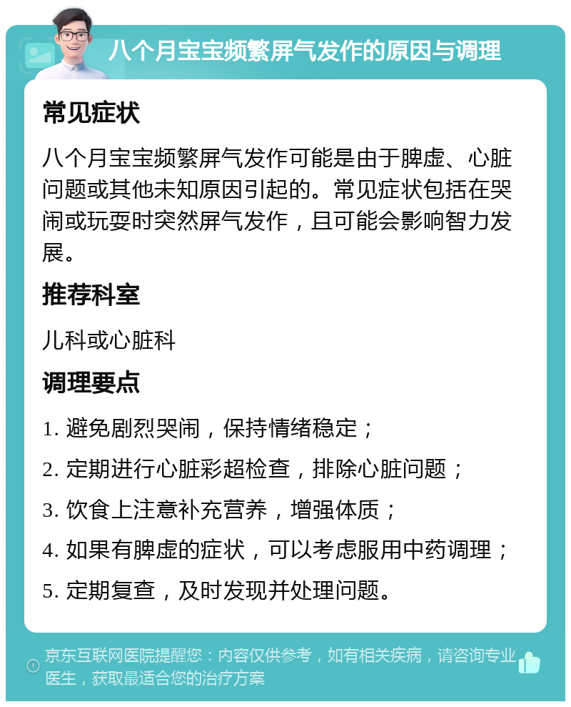 八个月宝宝频繁屏气发作的原因与调理 常见症状 八个月宝宝频繁屏气发作可能是由于脾虚、心脏问题或其他未知原因引起的。常见症状包括在哭闹或玩耍时突然屏气发作，且可能会影响智力发展。 推荐科室 儿科或心脏科 调理要点 1. 避免剧烈哭闹，保持情绪稳定； 2. 定期进行心脏彩超检查，排除心脏问题； 3. 饮食上注意补充营养，增强体质； 4. 如果有脾虚的症状，可以考虑服用中药调理； 5. 定期复查，及时发现并处理问题。